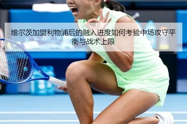 维尔茨加盟利物浦后的融入进度如何考验中场攻守平衡与战术上限
